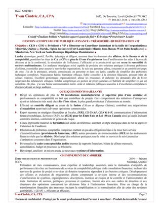Date: 5/20/2011

Yvan Cindric, CA, CPA                                                                       1635, De Touraine, Laval (Québec) H7N 5W2
                                                                                                           450-667-3538  514-585-6553
                                                                            http://www.bakosgroup.com/resumes/icindric.pdf  ivan.cindric@sympatico.ca
       LinkedIn : (http://ca.linkedin.com/pub/ivan-cindric-ca-cpa-illinois/6/1a5/b6a); Facebook (http://www.facebook.com/profile.php?id=680158344);
                                         Twitter (https://twitter.com/IvanCACPA); Blog Québec (http://ivancacpa.monblogue.branchez-vous.com);
                                     Blog Canada (http://ivancacpa.wordpress.com/2010/09/14/hello-world); Blog USA (http://ivancacpa.blog.com)
           Créatif ▪ Étudiant brillant ▪ Praticien aguerri ayant du flair ▪ Éclectique ▪Persévérant ▪ Leader
       GESTION ▪ COMPTABILITÉ PUBLIQUE ▪ FINANCE ▪ TRÉSORERIE ▪ BUDGÉTISATION ▪ IT
Objective : CEO  CFO  Président  VP  Directeur ou Contrôleur dépendant de la taille de l’organisation a
Montréal, Québec  Floride, région du sud-est (Fort Lauderdale; Miami; Boca Raton; West Palm Beach; etc.) 
Manhattan, New York ou Santo Domingo, République Dominicaine 
Leader dynamique, positif, flexible, éclectique et diligent, œuvrant dans les domaines des affaires, de la finance et de la
comptabilité, possédant les titres de CA et CPA et plus de 15 ans d’expériences dans l’amélioration des aides à la prise de
décision et de la conformité, la stimulation de l’efficience, l’efficacité et la productivité qui ont accru la rentabilité de
sociétés multinationaux. Un analyseur stratégique avisé capable de produire des solutions pratiques à diverses problèmes
d’affaires, essentielles pour assurer le succès des organisations. Je suis une personne calme, concentré et en contrôle en temps
de crise. J’ai de la prestance, articulé, convaincant, en personne et dans ses écrits; capable de simplifier des problèmes
techniques complexes. Négociateur habile, formateur efficace, fiable conseiller à la direction fiduciaire, pouvant bâtir de
solides relations. Excellent gestionnaire organisationnel; alloue les ressources et orchestre les demandes afin de livrer
respectant des échéanciers critiques. Solides compétences en gestion de projet jumelées à l’habileté de simplifier ce qui est
complexe. De plus, j’ai une bonne communication écrite, orale et relations publiques associées à d’excellentes compétences
d’orateur devant un large auditoire.
                                          QUELQUES POINTS SAILLANTS
   Dirigé les opérations de plus de 50 installations manufacturières et supervisé plus d’une centaine de
    professionnels en comptabilité en tant que contrôleur de projets. Ceci comportaient des initiatives d’entreprises
    ayant un échéancier très serré chez Rio Tinto Alcan, le plus grand producteur d’aluminium au monde.
   Effectué un contrôle diligent au cours de la fusion d’Alcan et Algroup (Suisse), contribué aux négociations
    d’acquisition ayant trait à diverses opérations commerciales.
   Expert reconnu en stratégies financières et fiscales, IFRS, US GAAP, CDN GAAP, communication d’information
    financière publique, Sarbanes-Oxley Act (SOX) pour les États-Unis et Loi 198 au Canada ainsi qu’audit, incluant
    contrôles internes, conformité et gestion du risque.
   Conçu et présenté matériel de formation aux unités de référence, adoptant un style énergique dans le but de captiver
    l’attention de l’auditoire.
   Résolution de problèmes comptables complexes mettant en jeu des obligations liées à la mise hors service
    d’immobilisations (provisions de fermeture, ARO), autres provisions environnementales (OEL) et des instruments
    financiers tels que les dérivés. Développé des solutions pratiques pour la mise en œuvre et le suivi journalier
    d’opérations courantes dans l’organisation.
   Personnalisé le cadre conceptuel des audits internes de rapports financiers, bilans de clôture mensuels,
    consolidation, budget et processus de trésorerie.
   Développé, amélioré et mis en œuvre de nouveaux systèmes d’information.
                                         CHEMINEMENT DE CARRIÈRE
DIRECTEUR DES SERVICES PROFESSIONNELS                                                                   2004 — Présent
ICCA                                                                                                  Montréal, Québec
    Utilisation de mes connaissances, mon expertise et leadership, essentiels dans la réalisation d’objectifs de
    performance clés chez un fournisseur de services de comptabilité publique et de consultation financière, incluant des
    services de gestion de projet et services de dotation temporaire répondant à des besoins critiques. Développement
    des affaires et exécution de programmes clients comprenant la révision interne et des recommandations
    d’amélioration de systèmes, organigrammes, descriptions, matrices de risques et de contrôle et l’administration de
    tests. Institution de normes, politiques, processus et systèmes; fournir des avis aux cadres de direction et aux
    directeurs des opérations concernant les décisions liées à l’information financière. Prise en charge de la
    transformation financière des processus incluant la simplification et la normalisation afin de créer des systèmes
    compétitifs, « LEAN », efficients et efficaces.
Ivan Cindric, CA, CPA                                                                                             Page 2
Document confidentiel : Protégé par le secret professionnel liant l'avocat à son client – Produit du travail de l’avocat
 