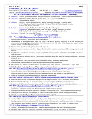 Date: 10/10/2013 1 de 1
Yvan Cindric, CPA, CA, CPA (Illinois)
1635 De Touraine, Laval (Québec), H7N 5W2  450-667-3538  514-585-6553  ivan.cindric@sympatico.ca
Entrevue Yvan: http://eliteradionetwork.com/Iv-Cindric LinkedIn : http://ca.linkedin.com/pub/ivan-cindric-ca-cpa-illinois/6/1a5/b6a
GESTION ▪ COMPTABILITÉ PUBLIQUE ▪ FINANCE ▪ TRÉSORERIE ▪ BUDGÉTISATION ▪ IT
 Expérience: Habilites exceptionnel financière, analytique, stratégique développer durant 17 années de ma carrière en étant leader.
 Affiliations: Ordre des Comptables Agréés du Québec; Illinois CPA Society; Conseil des Relations
Internationales de Montréal
 Diplômes: CPA de l’Université de Chicago (2003); Diplôme en Finances Publiques de l’Université McGill
(1997); Bachelier en Études Commerciales de l’Université McGill (1995); Certificats de Formation
Continue dans Plusieurs Séminaires
 Habiletés: Langues: Français, Anglais, Croate (Écrits et parlés); Bases d’Espagnol
Informatiques: Microsoft Office: Excel, Power Point, Word, Outlook et Hypérion: (Très Habile)
SAP; Oracle; TurboTax; Accpac/ Simply Accounting/ Quick Books/ Quicken: (Familier)
 Localisation: Disponible Pour un travail à l’Étranger.
EXPÉRIENCE PROFESSIONNELLE
2004 — Présent: ICCA: Directeur des Services Professionnels, Montréal, Québec :
 Contrôle de la performance d’un fournisseur de services comptables.
 Développement de programmes clients: IFRS; US GAAP; CDN GAAP; stratégies financières et fiscales; communication
d’information financière publique; Sarbanes-Oxley Act (SOX) pour les États-Unis et Loi 198 au Canada ainsi qu’audit, incluant
contrôles internes, conformité et gestion du risque.
 Révision interne et amélioration de systèmes, matrices de risque, etc.
 Institution de normes, processus et systèmes: Rapports financiers, bilans de clôture mensuels, consolidation, budget et processus de
trésorerie.
 Simplification et normalisation de systèmes pour être compétitifs incluant la conception et présentation de matériel de formation aux
unités de référence.
 Respecté un échéancier “irréaliste” chez Rio Tinto. Nommé Contrôleur de projets pour plus de 50 usines avec élaboration d’un système
efficace de suivi.
 Élaboré des systèmes “Lean” pour Standard Life of Canada afin de réduire l’utilisation de dossiers papier.
 Réussi à éliminer le double emploi chez Metso par simplification et normalisation des processus.
 Mise en œuvre des Contrôles SOX chez Wordcolor avec emphase sur la gestion de secteurs à valeur ajoutée et à risques élevés.
 Établi des indicateurs clés de performance (KPI) en tant que contrôleur chez Enigma.
2001 – 2004: Alcan Aluminium: Analyste Principal, Information Financière Légale, Montréal, Québec :
 Gestion des secteurs de consolidation et des processus de rapports externes incluant les secteurs à haut risque.
 Restructuré le service financier incluant des initiatives d’amélioration continue pour optimiser les processus financiers.
 Préparé les informations financières légales annuelles et intérim en temps opportun.
2000 – 2001: Imperial Tobacco (Imasco): Analyste Principal, Information Financière Légale, Montréal, Québec :
 Gestion de tous les secteurs de consolidation et des processus de rapports externes en GAAP Canadienne et Grande-Bretagne.
 Restructuré et amélioré l’analyse des données financières pour les cadres supérieurs et les directeurs de l’entreprise.
 Préparé toutes les informations financières légales annuelles et intérim incluant l’amélioration des fichiers des vérificateurs.
1999 – 2000 : Alcan Aluminium: Analyste Principal, Consolidation, Montréal, Québec :
 Initialisation d’amélioration continue pour optimiser processus financiers en temps opportun.
 Effectué des changements de procédés pour réduire la durée du cycle financier et clarifié l’interprétation des données financières.
 Supervisé et délégué des tâches aux coéquipiers sur le projet de conversion au nouveau système de comptabilité Hypérion.
 Travaillé sur fusion Alcan-Algroup (Suisse) et conversion aux systèmes corporatifs.
1996 – 1999 : KPMG : Vérificateur Principal, Montréal, Québec
 Amélioré l’efficience des processus, réduit les coûts de production et préparation des lettres de recommandations.
 Développement des relations avec le personnel du client et mérité la collaboration active de celui-ci pour respecter les échéanciers.
 Supervision d’une équipe, délégation des tâches et fournir des conseils aux coéquipiers pour respecter les échéances fixées.
1995 – 1996 : Price Waterhouse : Vérificateur, Montréal, Québec
 Maintien d’une attitude positive nécessaire pour s’adapter à chaque environnement où le client a des besoins différents.
 Développé un bon rapport avec le personnel et méritée la collaboration active du client pour respecter les échéanciers.
 