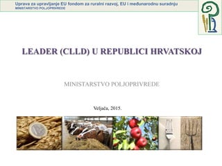 Uprava za upravljanje EU fondom za ruralni razvoj, EU i međunarodnu suradnju
MINISTARSTVO POLJOPRIVREDE
LEADER (CLLD) U REPUBLICI HRVATSKOJ
Veljača, 2015.
 