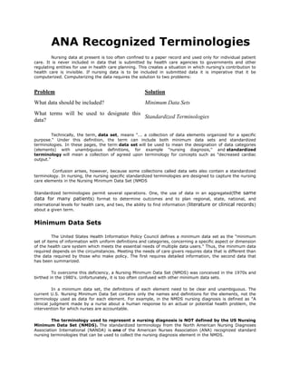 ANA Recognized Terminologies<br />Nursing data at present is too often confined to a paper record and used only for individual patient care. It is never included in data that is submitted by health care agencies to governments and other regulating entities for use in health care planning. This creates a situation in which nursing's contribution to health care is invisible. If nursing data is to be included in submitted data it is imperative that it be computerized. Computerizing the data requires the solution to two problems:<br />ProblemSolutionWhat data should be included?Minimum Data SetsWhat terms will be used to designate this data?Standardized Terminologies<br />Technically, the term, data set, means quot;
... a collection of data elements organized for a specific purpose.quot;
 Under this definition, the term can include both minimum data sets and standardized terminologies. In these pages, the term data set will be used to mean the designation of data categories (elements) with unambiguous definitions, for example quot;
nursing diagnosis,quot;
 and standardized terminology will mean a collection of agreed upon terminology for concepts such as quot;
decreased cardiac output.quot;
<br /> Confusion arises, however, because some collections called data sets also contain a standardized terminology. In nursing, the nursing specific standardized terminologies are designed to capture the nursing care elements in the Nursing Minimum Data Set (NMDS<br />Standardized terminologies permit several operations. One, the use of data in an aggregated(the same data for many patients) format to determine outcomes and to plan regional, state, national, and international levels for health care, and two, the ability to find information (literature or clinical records) about a given term.<br />Minimum Data Sets<br />The United States Health Information Policy Council defines a minimum data set as the quot;
minimum set of items of information with uniform definitions and categories, concerning a specific aspect or dimension of the health care system which meets the essential needs of multiple data users.quot;
 Thus, the minimum data required depends on the circumstances. Meeting the needs of care givers requires data that is different than the data required by those who make policy. The first requires detailed information, the second data that has been summarized.<br />To overcome this deficiency, a Nursing Minimum Data Set (NMDS) was conceived in the 1970s and birthed in the 1980's. Unfortunately, it is too often confused with other minimum data sets.<br />In a minimum data set, the definitions of each element need to be clear and unambiguous. The current U.S. Nursing Minimum Data Set contains only the names and definitions for the elements, not the terminology used as data for each element. For example, in the NMDS nursing diagnosis is defined as quot;
A clinical judgment made by a nurse about a human response to an actual or potential health problem, the intervention for which nurses are accountable.<br />The terminology used to represent a nursing diagnosis is NOT defined by the US Nursing Minimum Data Set (NMDS). The standardized terminology from the North American Nursing Diagnoses Association International (NANDA) is one of the American Nurses Association (ANA) recognized standard nursing terminologies that can be used to collect the nursing diagnosis element in the NMDS.<br />Standardized Terminologies<br />Very simply a standardized terminology is a list of terms with agreed upon definitions so that when a term is used it means the same thing to everyone. Often the terms are organized into a taxonomy (See page 291) so that data from various categories can be aggregated. For example, in NANDA all terms that belong to the overall category of quot;
Infectionquot;
 could be looked at as a whole. Going further up the taxonomy, all the terms from any category in the quot;
Safety/Protectionquot;
 category, of which infection is one, can be further aggregated. This type of arrangement makes it easy to look at parts, but also the whole. Usually when the terms are aggregated, data other than just the nursing diagnosis will be included. For example, one might combine a specific medical diagnosis with nursing diagnoses from either a specific nursing diagnosis, or any of the categories above it in the taxonomy.<br />Some terminologies are what are called multi-axial.<br />Whether a set of standardized terminologies is officially termed a vocabulary, a taxonomy, combinatorial vocabulary, or formal language is not important for our purposes here. In presenting this summary of the standardized terminologies the term standardized nursing terminology will be used to represent all of the standardized terminologies recognized by the ANA.<br />ANA Recognized Minimum Data Sets<br />Nursing Minimum Data Set (NMDS) (1999)<br />Nursing Management Minimum Data Set (NMMDS) (2003)<br /> <br />ANA Recognized Standardized Terminologies That Support Nursing Practice<br />,[object Object],** These two languages can be used quot;
as isquot;
 without payment of royalties. Users, however, are not authorized to alter or modify them.<br />,[object Object],**allows mapping to the nursing problems (diagnoses) for NANDA II, the Omaha system, HHCC, and the PNDS. Interventions for NIC, Omaha, HHCC, and PNDS and outcomes for NOC, and the PNDS.<br />,[object Object],**This language is copyrighted. Written permission from the International Council of Nurses is required, but no fee is required for non-commercial use. A small fee is charged for-profit use. It is currently being mapped to SNOMED-CT.<br />,[object Object],** support electronic and paper claims processing and fee structures for providers, health care payers, managed care organizations and affiliate organizations. Although ANA recognized, it has a purpose different than the others.<br />5. NANDA-I (North American Nursing Diagnosis Association International)<br />6. NIC (Nursing Interventions Classification) (1992)<br />7. NOC (Nursing Outcomes Classification (1997)<br />