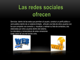 Servicios dentro de las webs que permiten al usuario, construir un perfil público o
semi-público dentro de un sistema limitado, articular una lista de otros usuarios con
los que comparte una conexión y visualizar y rastrear su lista de contactos y las
elaboradas por otros usuarios dentro del sistema.
La naturaleza y nomenclatura de estas conexiones
suele variar de una red social a otra.
 