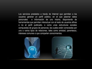 Los servicios prestados a través de Internet que permiten a los
usuarios generar un perfil público, en el que plasmar datos
personales     e información de uno mismo, disponiendo de
herramientas que permiten interactuar con el resto de usuarios afines
o no al perfil publicado, o como unas estructuras sociales
compuestas de grupos de personas, las cuales están conectadas por
uno o varios tipos de relaciones, tales como amistad, parentesco,
intereses comunes o que comparten conocimientos.
 