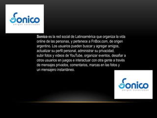 Sonico es la red social de Latinoamérica que organiza la vida
online de las personas, y pertenece a FnBox.com, de origen
argentino. Los usuarios pueden buscar y agregar amigos,
actualizar su perfil personal, administrar su privacidad,
subir fotos y videos de YouTube, organizar eventos, desafiar a
otros usuarios en juegos e interactuar con otra gente a través
de mensajes privados, comentarios, marcas en las fotos y
un mensajero instantáneo.
 