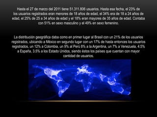 Hasta el 27 de marzo del 2011 tiene 51.311.806 usuarios. Hasta esa fecha, el 23% de
 los usuarios registrados eran menores de 18 años de edad, el 34% era de 18 a 24 años de
edad, el 25% de 25 a 34 años de edad y el 18% eran mayores de 35 años de edad. Contaba
                   con 51% en sexo masculino y el 49% en sexo femenino.


  La distribución geográfica daba como en primer lugar al Brasil con un 21% de los usuarios
registrados, ubicando a México en segundo lugar con un 17% de hasta entonces los usuarios
registrados, un 12% a Colombia, un 9% al Perú 8% a la Argentina, un 7% a Venezuela, 4.5%
    a España, 3.5% a los Estado Unidos, siendo éstos los países que cuentan con mayor
                                    cantidad de usuarios.
 