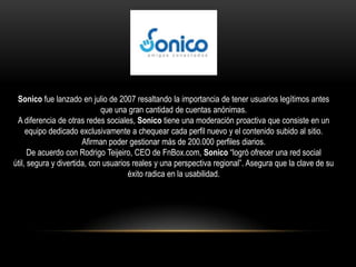 Sonico fue lanzado en julio de 2007 resaltando la importancia de tener usuarios legítimos antes
                             que una gran cantidad de cuentas anónimas.
 A diferencia de otras redes sociales, Sonico tiene una moderación proactiva que consiste en un
     equipo dedicado exclusivamente a chequear cada perfil nuevo y el contenido subido al sitio.
                       Afirman poder gestionar más de 200.000 perfiles diarios.
      De acuerdo con Rodrigo Teijeiro, CEO de FnBox.com, Sonico “logró ofrecer una red social
útil, segura y divertida, con usuarios reales y una perspectiva regional”. Asegura que la clave de su
                                     éxito radica en la usabilidad.
 