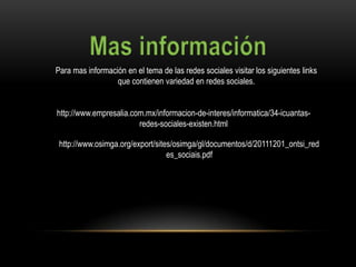 Para mas información en el tema de las redes sociales visitar los siguientes links
                  que contienen variedad en redes sociales.


http://www.empresalia.com.mx/informacion-de-interes/informatica/34-icuantas-
                        redes-sociales-existen.html

 http://www.osimga.org/export/sites/osimga/gl/documentos/d/20111201_ontsi_red
                                  es_sociais.pdf
 