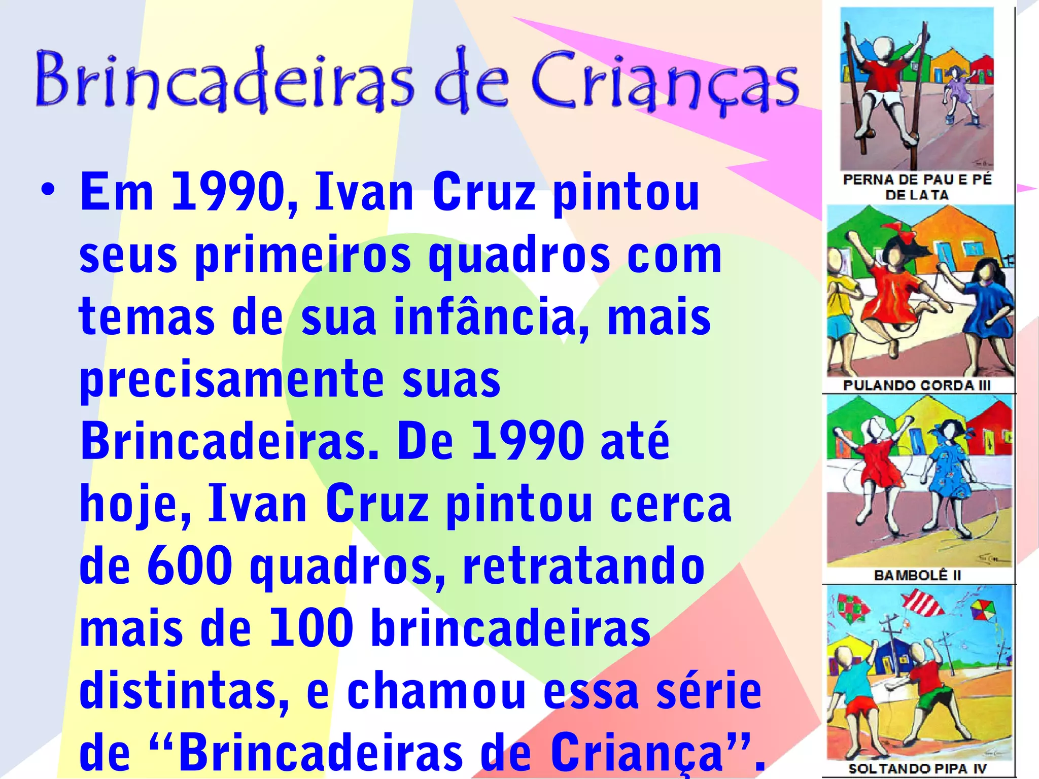 • Em 1990, Ivan Cruz pintou
seus primeiros quadros com
temas de sua infância, mais
precisamente suas
Brincadeiras. De 1990 até
hoje, Ivan Cruz pintou cerca
de 600 quadros, retratando
mais de 100 brincadeiras
distintas, e chamou essa série
de “Brincadeiras de Criança”.