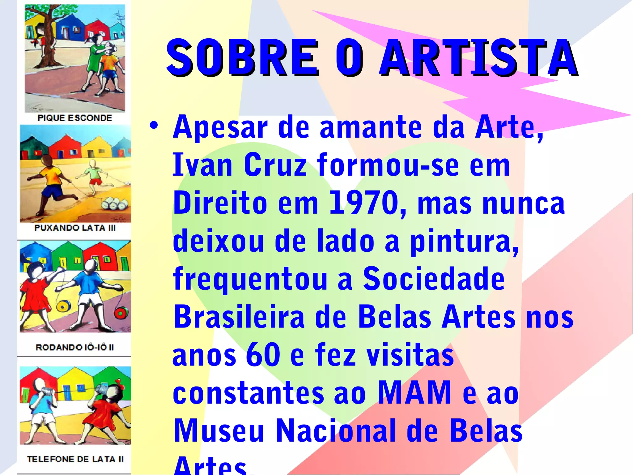 SOBRE O ARTISTASOBRE O ARTISTA
• Apesar de amante da Arte,
Ivan Cruz formou-se em
Direito em 1970, mas nunca
deixou de lado a pintura,
frequentou a Sociedade
Brasileira de Belas Artes nos
anos 60 e fez visitas
constantes ao MAM e ao
Museu Nacional de Belas