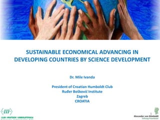 1
SUSTAINABLE ECONOMICAL ADVANCING IN
DEVELOPING COUNTRIES BY SCIENCE DEVELOPMENT
Dr. Mile Ivanda
President of Croatian Hu...