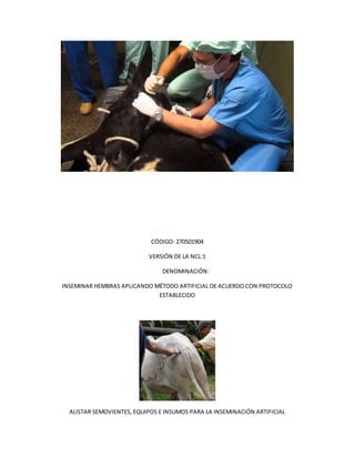 CÓDIGO: 270501904
VERSIÓN DE LA NCL:1
DENOMINACIÓN:
INSEMINAR HEMBRAS APLICANDO MÉTODO ARTIFICIAL DE ACUERDO CON PROTOCOLO
ESTABLECIDO
ALISTAR SEMOVIENTES, EQUIPOS E INSUMOS PARA LA INSEMINACIÓN ARTIFICIAL
 