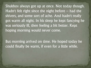 Shukhov always got up at once. Not today though.
Hadn't felt right since the night before – had the
shivers, and some sort of ache. And hadn't really
got warm all night. In his sleep he kept fancying he
was seriously ill, then feeling a bit better. Kept
hoping morning would never come.
But morning arrived on time. He hoped today he
could finally be warm, if even for a little while.
 
