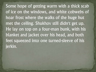 Some hope of getting warm with a thick scab
of ice on the windows, and white cobwebs of
hoar frost where the walks of the huge hut
met the ceiling. Shukhov still didn't get up.
He lay on top on a four-man bunk, with his
blanket and jacket over his head, and both
feet squeezed into one turned-sleeve of his
jerkin.
 