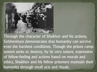 Through the character of Shukhov and his actions,
Solzhenitsyn demonstrates that humanity can survive
even the harshest conditions. Though the prison camp
system seeks to destroy, by its very nature, expression
of fellow-feeling and actions based on morals and
ethics, Shukhov and his fellow prisoners maintain their
humanity through small acts and rituals.
 