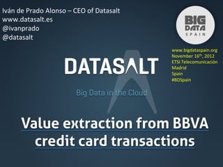 Iván	
  de	
  Prado	
  Alonso	
  –	
  CEO	
  of	
  Datasalt	
  
www.datasalt.es	
  
@ivanprado	
  
@datasalt	
  
                                                                  www.bigdataspain.org	
  
                                                                  November	
  16th,	
  2012	
  
                                                                  ETSI	
  Telecomunicación	
  	
  
                                                                  Madrid	
  
                                                                  Spain	
  
                                                                  #BDSpain	
  




         Value extraction from BBVA
           credit card transactions	
 