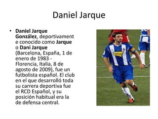 Daniel Jarque Daniel Jarque González, deportivamente conocido como Jarque o DaniJarque (Barcelona, España, 1 de enero de 1983 - Florencia, Italia, 8 de agosto de 2009), fue un futbolista español. El club en el que desarrolló toda su carrera deportiva fue el RCD Español, y su posición habitual era la de defensa central. 