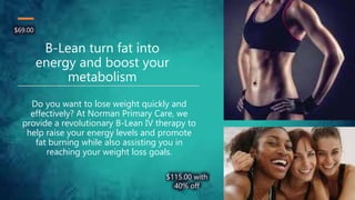 B-Lean turn fat into
energy and boost your
metabolism
Do you want to lose weight quickly and
effectively? At Norman Primary Care, we
provide a revolutionary B-Lean IV therapy to
help raise your energy levels and promote
fat burning while also assisting you in
reaching your weight loss goals.
$115.00 with
40% off
$69.00
 