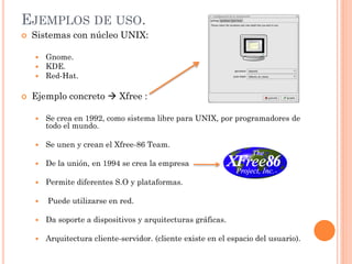 EJEMPLOS DE USO.
   Sistemas con núcleo UNIX:

       Gnome.
       KDE.
       Red-Hat.

   Ejemplo concreto  Xfree :

       Se crea en 1992, como sistema libre para UNIX, por programadores de
        todo el mundo.

       Se unen y crean el Xfree-86 Team.

       De la unión, en 1994 se crea la empresa

       Permite diferentes S.O y plataformas.

       Puede utilizarse en red.

       Da soporte a dispositivos y arquitecturas gráficas.

       Arquitectura cliente-servidor. (cliente existe en el espacio del usuario).
 