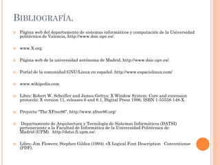 BIBLIOGRAFÍA.
   Página web del departamento de sistemas informáticos y computación de la Universidad
    politécnica de Valencia, http://www.dsic.upv.es/.

   www.X.org.

   Página web de la universidad autónoma de Madrid, http://www.dsic.upv.es/.

   Portal de la comunidad GNU/Linux en español. http://www.espaciolinux.com/

   www.wikipedia.com

   Libro: Robert W. Scheifler and James Gettys: X Window System: Core and extension
    protocols: X version 11, releases 6 and 6.1, Digital Press 1996, ISBN 1-55558-148-X.

   Proyecto “The XFree86”, http://www.xfree86.org/

   Departamento de Arquitectura y Tecnología de Sistemas Informáticos (DATSI)
    perteneciente a la Facultad de Informática de la Universidad Politécnica de
    Madrid (UPM). http://datsi.fi.upm.es/.

   Libro: Jim Flowers; Stephen Gildea (1994). «X Logical Font Description Conventions»
    (PDF).
 