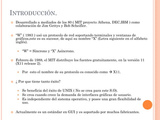 INTRODUCCIÓN.
   Desarrollado a mediados de los 80 ( MIT proyecto Athena, DEC,IBM ) como
    colaboración de Jim Gettys y Bob Scheifler.

   “W” ( 1983 ) usó un protocolo de red soportando terminales y ventanas de
    gráficos,este es su sucesor, de aquí su nombre “X” (Letra siguiente en el alfabeto
    inglés).

        “W” = Síncrono y “X” Asíncrono.

   Febrero de 1988, el MIT distribuye los fuentes gratuitamente, en la versión 11
    (X11 release 2).

        Por esto el nombre de su protocolo es conocido como  X11.

   ¿ Por que tiene tanto éxito?

        Se beneficia del éxito de UNIX ( No se crea para este S.O).
        Se crea cuando crece la demanda de interfaces gráficas de usuario.
        Es independiente del sistema operativo, y posee una gran flexibilidad de
         uso.

   Actualmente es un estándar en GUI y es soportado por muchos fabricantes.
 