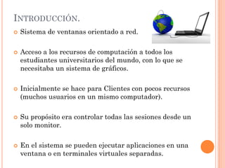 INTRODUCCIÓN.
   Sistema de ventanas orientado a red.

   Acceso a los recursos de computación a todos los
    estudiantes universitarios del mundo, con lo que se
    necesitaba un sistema de gráficos.

   Inicialmente se hace para Clientes con pocos recursos
    (muchos usuarios en un mismo computador).

   Su propósito era controlar todas las sesiones desde un
    solo monitor.

   En el sistema se pueden ejecutar aplicaciones en una
    ventana o en terminales virtuales separadas.
 