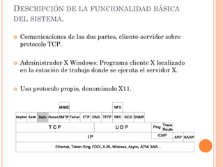 DESCRIPCIÓN DE LA FUNCIONALIDAD BÁSICA
DEL SISTEMA.

   Comunicaciones de las dos partes, cliente-servidor sobre
    protocolo TCP.

   Administrador X Windows: Programa cliente X localizado
    en la estación de trabajo donde se ejecuta el servidor X.

   Usa protocolo propio, denominado X11.
 