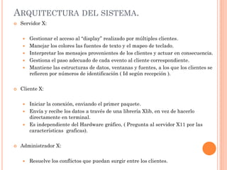 ARQUITECTURA DEL SISTEMA.
   Servidor X:


       Gestionar el acceso al “display” realizado por múltiples clientes.
       Manejar los colores las fuentes de texto y el mapeo de teclado.
       Interpretar los mensajes provenientes de los clientes y actuar en consecuencia.
       Gestiona el paso adecuado de cada evento al cliente correspondiente.
       Mantiene las estructuras de datos, ventanas y fuentes, a los que los clientes se
        refieren por números de identificación ( Id según recepción ).


   Cliente X:


     Iniciar la conexión, enviando el primer paquete.
     Envía y recibe los datos a través de una librería Xlib, en vez de hacerlo
      directamente en terminal.
     Es independiente del Hardware gráfico, ( Pregunta al servidor X11 por las
      características graficas).


   Administrador X:


       Resuelve los conflictos que puedan surgir entre los clientes.
 