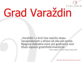 Grad Varaždin  „ Varaždin i u krizi ima najnižu stopu nezaposlenosti u državi od oko pet posto. Njegova slobodna zona već godinama nosi titulu najveće greenfield investicije.”  Forbes magazin, hrvatsko izdanje svibanj 2010 
