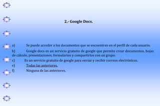 2.- Google Docs.




a)       Se puede acceder a los documentos que se encuentran en el perfil de cada usuario.
b)        Google docs es un servicio gratuito de google que permite crear documentos, hojas
de cálculo, presentaciones, formularios y compartirlos con un grupo.
c)      Es un servicio gratuito de google para enviar y recibir correos electrónicos.
e)        Todas las anteriores.
f)        Ninguna de las anteriores.
 