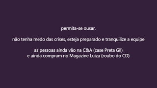 permita-se ousar.
não tenha medo das crises, esteja preparado e tranquilize a equipe
as pessoas ainda vão na C&A (case Preta Gil)
e ainda compram no Magazine Luiza (roubo do CD)
 