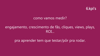 como vamos medir?
engajamento, crescimento de fãs, cliques, views, plays,
ROI...
pra aprender tem que testar/pôr pra rodar.
6.kpi’s
 