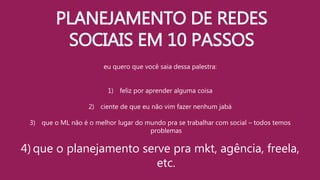 PLANEJAMENTO DE REDES
SOCIAIS EM 10 PASSOS
eu quero que você saia dessa palestra:
1) feliz por aprender alguma coisa
2) ciente de que eu não vim fazer nenhum jabá
3) que o ML não é o melhor lugar do mundo pra se trabalhar com social – todos temos
problemas
4) que o planejamento serve pra mkt, agência, freela,
etc.
 