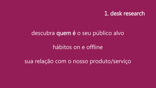 descubra quem é o seu público alvo
hábitos on e offline
sua relação com o nosso produto/serviço
1. desk research
 