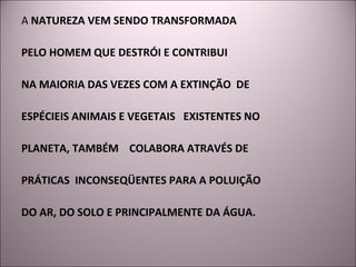 A  NATUREZA VEM SENDO TRANSFORMADA  PELO HOMEM QUE DESTRÓI E CONTRIBUI  NA MAIORIA DAS VEZES COM A EXTINÇÃO  DE  ESPÉCIEIS ANIMAIS E VEGETAIS  EXISTENTES NO  PLANETA, TAMBÉM  COLABORA ATRAVÉS DE  PRÁTICAS  INCONSEQÜENTES PARA A POLUIÇÃO  DO AR, DO SOLO E PRINCIPALMENTE DA ÁGUA. 