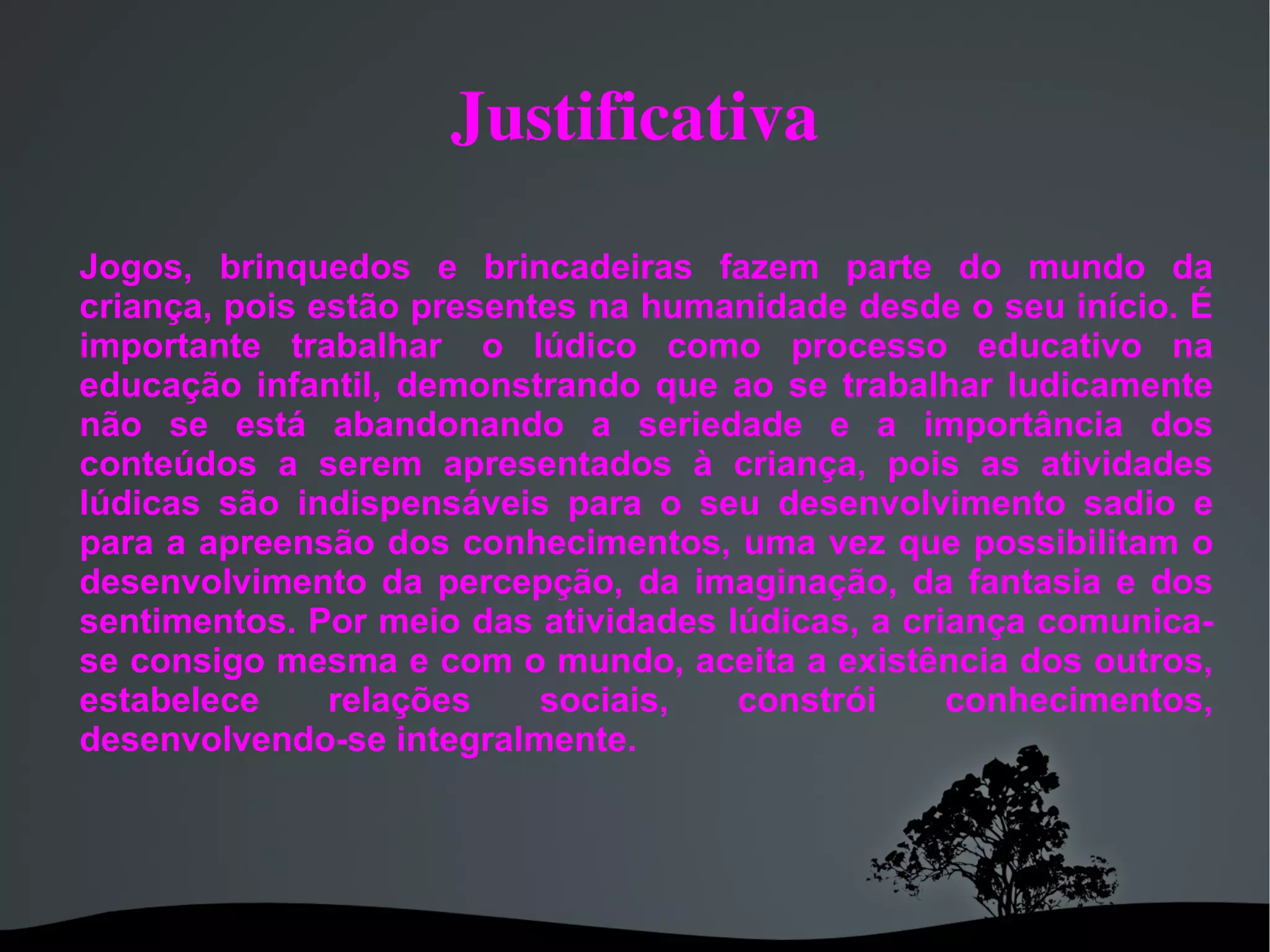 Justificativa Jogos, brinquedos e brincadeiras fazem parte do mundo da criança, pois estão presentes na humanidade desde o seu início. É importante trabalhar o lúdico como processo educativo na educação infantil, demonstrando que ao se trabalhar ludicamente não se está abandonando a seriedade e a importância dos conteúdos a serem apresentados à criança, pois as atividades lúdicas são indispensáveis para o seu desenvolvimento sadio e para a apreensão dos conhecimentos, uma vez que possibilitam o desenvolvimento da percepção, da imaginação, da fantasia e dos sentimentos. Por meio das atividades lúdicas, a criança comunica-se consigo mesma e com o mundo, aceita a existência dos outros, estabelece relações sociais, constrói conhecimentos, desenvolvendo-se integralmente.
