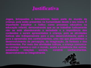 Justificativa Jogos, brinquedos e brincadeiras fazem parte do mundo da criança, pois estão presentes na humanidade desde o seu início. É importante trabalhar  o lúdico como processo educativo na educação infantil, demonstrando que ao se trabalhar ludicamente não se está abandonando a seriedade e a importância dos conteúdos a serem apresentados à criança, pois as atividades lúdicas são indispensáveis para o seu desenvolvimento sadio e para a apreensão dos conhecimentos, uma vez que possibilitam o desenvolvimento da percepção, da imaginação, da fantasia e dos sentimentos. Por meio das atividades lúdicas, a criança comunica-se consigo mesma e com o mundo, aceita a existência dos outros, estabelece relações sociais, constrói conhecimentos, desenvolvendo-se integralmente. 
