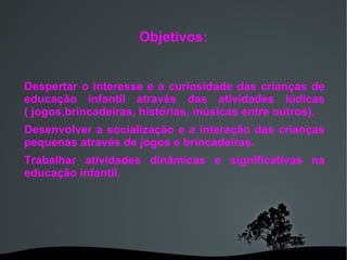 Despertar o interesse e a curiosidade das crianças de educação infantil através das atividades lúdicas ( jogos,brincadeiras, histórias, músicas entre outros). Desenvolver a socialização e a interação das crianças pequenas através de jogos e brincadeiras. Trabalhar atividades dinâmicas e significativas na educação infantil.  Objetivos: 