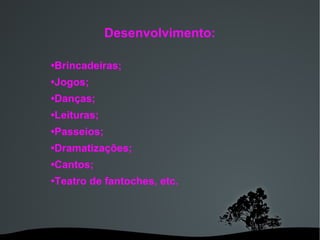 Desenvolvimento: • Brincadeiras;  • Jogos;  • Danças;   • Leituras;   • Passeios;  • Dramatizações;  • Cantos;  • Teatro de fantoches, etc. 