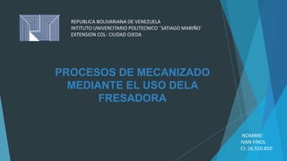 PROCESOS DE MECANIZADO
MEDIANTE EL USO DELA
FRESADORA
REPUBLICA BOLIVARIANA DE VENEZUELA
INTITUTO UNIVERCITARIO POLITECNICO ¨SATIAGO MARIÑO¨
EXTENSION COL- CIUDAD OJEDA
NOMBRE:
IVAN FINOL
CI: 26.550.850
 