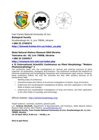Ivan Franko National University of Lviv
Biological faculty
Grushevskogo str. 4, Lviv 79004, Ukraine
+380 32 2740372
http://bioweb.franko.lviv.ua/index_ua.php
State Natural History Museum NAS Ukraine
Teatralna str. 18, Lviv 79008, Ukraine
+380 32 2356917
http://museum.lviv.net/ua/index.php
• ІI International Scientific Conference on Plant Morphology “Modern
Phytomorphology” •
The conference deals with the investigations on internal and external structure of plant
organism, its systematics, phylogeny and evolution. The conference combines the traditions of
Ukrainian anatomical and morphological researches with contemporary plant science. However,
these conference follows not only the scientists but also wide auditory because of its
extraordinary field.
Working areas of conference:
• theoretical bases and history of structural investigations of plants, fungi and lichens;
• anatomical and morphological investigations of plants, and their application in the other
fields of botany and ecology;
• anatomical and morphological investigations of fungi and lichens, and their application
in the other fields of mycology and lichenology.
Official website: http://phytomorphology.org/
Target audience: scientists, students, general public
j.sc. Andrew Novikoff, Department of Biosystematics and Evolution, State Natural History
Museum NAS Ukraine, 0671720263, novikoffav@gmail.com
Biological faculty, Ivan Franko National University of Lviv, Grushevskogo str. 4, Lviv
79004, Ukraine
14-16 April 2013, 9.30 a.m. - 19.00 p .m.
How to get there:
 