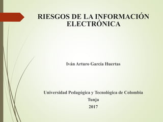 RIESGOS DE LA INFORMACIÓN
ELECTRÓNICA
Iván Arturo García Huertas
Universidad Pedagógica y Tecnológica de Colombia
Tunja
2017
 