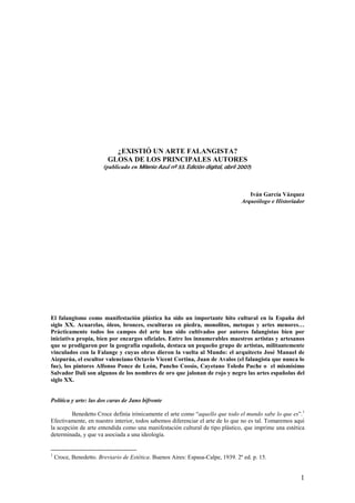 ¿EXISTIÓ UN ARTE FALANGISTA?
                          GLOSA DE LOS PRINCIPALES AUTORES
                        (publicado en Milenio Azul nº 53. Edición digital, abril 2007)



                                                                                    Iván García Vázquez
                                                                                 Arqueólogo e Historiador




El falangismo como manifestación plástica ha sido un importante hito cultural en la España del
siglo XX. Acuarelas, óleos, bronces, esculturas en piedra, monolitos, metopas y artes menores…
Prácticamente todos los campos del arte han sido cultivados por autores falangistas bien por
iniciativa propia, bien por encargos oficiales. Entre los innumerables maestros artistas y artesanos
que se prodigaron por la geografía española, destaca un pequeño grupo de artistas, militantemente
vinculados con la Falange y cuyas obras dieron la vuelta al Mundo: el arquitecto José Manuel de
Aizpurúa, el escultor valenciano Octavio Vicent Cortina, Juan de Avalos (el falangista que nunca lo
fue), los pintores Alfonso Ponce de León, Pancho Cossío, Cayetano Toledo Puche o el mismísimo
Salvador Dalí son algunos de los nombres de oro que jalonan de rojo y negro las artes españolas del
siglo XX.


Política y arte: las dos caras de Jano bifronte

         Benedetto Croce definía irónicamente el arte como “aquello que todo el mundo sabe lo que es”.1
Efectivamente, en nuestro interior, todos sabemos diferenciar el arte de lo que no es tal. Tomaremos aquí
la acepción de arte entendida como una manifestación cultural de tipo plástico, que imprime una estética
determinada, y que va asociada a una ideología.


1
    Croce, Benedetto. Breviario de Estética. Buenos Aires: Espasa-Calpe, 1939. 2º ed. p. 15.


                                                                                                       1
 