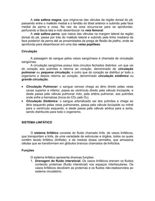 A veia safena magna, que origina-se das vênulas da região dorsal do pé,
passando entre o maléolo medial e o tendão do tibial anterior e subindo pela face
medial da perna e coxa. Na raiz da coxa encurva-se para se aprofundar,
perfurando a fáscia lata e indo desembocar na veia femoral.
A veia safena parva, que nasce das vênulas na margem lateral da região
dorsal do pé, passa por trás do maléolo lateral e subindo pela linha mediana da
face posterior da perna até as proximidades da prega de flexão de joelho, onde se
aprofunda para desembocar em uma das veias poplíteas.
Circulação
A passagem do sangue pelos vasos sangüíneos é chamada de circulação
sangüínea.
A circulação sangüínea possui dois circuitos fechados distintos: um que vai
do coração aos pulmões e retorna ao coração, denominado de circulação
pulmonar ou pequena circulação; e outro que do coração se distribui pr todo o
organismo e depois retorna ao coração, denominado circulação sistêmica ou
grande circulação.
• Circulação Pulmonar: o sangue venoso chega ao átrio direito pelas veias
cavas superior e inferior, passa ao ventrículo direito pela válvula tricúspide, e
deste passa pela válvula pulmonar indo, pela artéria pulmonar, aos pulmões
onde sofre a hematose (troca do CO2 pelo O2).
• Circulação Sistêmica: o sangue arterializado sai dos pulmões e chega ao
átrio esquerdo pelas veias pulmonares, passa pela válvula bicúspide ou mitral
para o ventrículo esquerdo, e deste passa pela válvula aórtica para a aorta,
sendo distribuído para todo o organismo.
SISTEMA LINFÁTICO
O sistema linfático consiste do fluido chamado linfa, de vasos linfáticos,
que transportam a linfa, de uma variedade de estruturas e órgãos, todos os quais
contêm tecido linfático (linfóide), e da medula óssea vermelha, que armazena
células que se transformam em glóbulos brancos chamados de linfócitos.
Funções
O sistema linfático apresenta diversas funções:
1. Drenagem do fluido intersticial. Os vasos linfáticos drenam os fluidos
contendo proteínas (fluido intersticial) nos espaços intertissulares. Os
vasos linfáticos devolvem as proteínas e os fluidos não-reabsorvidos ao
sistema circulatório.
 