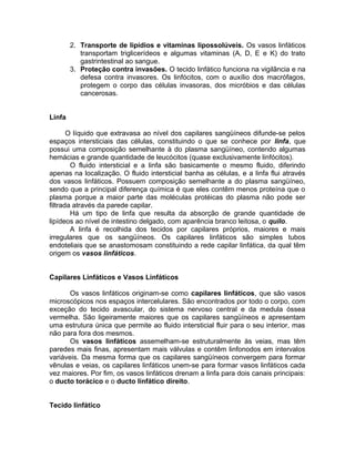 2. Transporte de lipídios e vitaminas lipossolúveis. Os vasos linfáticos
transportam triglicerídeos e algumas vitaminas (A, D, E e K) do trato
gastrintestinal ao sangue.
3. Proteção contra invasões. O tecido linfático funciona na vigilância e na
defesa contra invasores. Os linfócitos, com o auxílio dos macrófagos,
protegem o corpo das células invasoras, dos micróbios e das células
cancerosas.
Linfa
O líquido que extravasa ao nível dos capilares sangüíneos difunde-se pelos
espaços intersticiais das células, constituindo o que se conhece por linfa, que
possui uma composição semelhante à do plasma sangüíneo, contendo algumas
hemácias e grande quantidade de leucócitos (quase exclusivamente linfócitos).
O fluido intersticial e a linfa são basicamente o mesmo fluido, diferindo
apenas na localização. O fluido intersticial banha as células, e a linfa flui através
dos vasos linfáticos. Possuem composição semelhante a do plasma sangüíneo,
sendo que a principal diferença química é que eles contêm menos proteína que o
plasma porque a maior parte das moléculas protéicas do plasma não pode ser
filtrada através da parede capilar.
Há um tipo de linfa que resulta da absorção de grande quantidade de
lipídeos ao nível de intestino delgado, com aparência branco leitosa, o quilo.
A linfa é recolhida dos tecidos por capilares próprios, maiores e mais
irregulares que os sangüíneos. Os capilares linfáticos são simples tubos
endoteliais que se anastomosam constituindo a rede capilar linfática, da qual têm
origem os vasos linfáticos.
Capilares Linfáticos e Vasos Linfáticos
Os vasos linfáticos originam-se como capilares linfáticos, que são vasos
microscópicos nos espaços intercelulares. São encontrados por todo o corpo, com
exceção do tecido avascular, do sistema nervoso central e da medula óssea
vermelha. São ligeiramente maiores que os capilares sangüíneos e apresentam
uma estrutura única que permite ao fluido intersticial fluir para o seu interior, mas
não para fora dos mesmos.
Os vasos linfáticos assemelham-se estruturalmente às veias, mas têm
paredes mais finas, apresentam mais válvulas e contêm linfonodos em intervalos
variáveis. Da mesma forma que os capilares sangüíneos convergem para formar
vênulas e veias, os capilares linfáticos unem-se para formar vasos linfáticos cada
vez maiores. Por fim, os vasos linfáticos drenam a linfa para dois canais principais:
o ducto torácico e o ducto linfático direito.
Tecido linfático
 