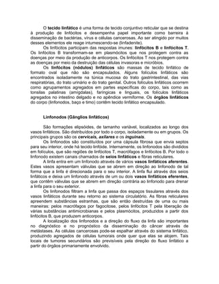 O tecido linfático é uma forma de tecido conjuntivo reticular que se destina
à produção de linfócitos e desempenha papel importante como barreira à
disseminação de bactérias, vírus e células cancerosas. Ao ser atingido por muitos
desses elementos ele reage intumescendo-se (linfadenite).
Os linfócitos participam das respostas imunes: linfócitos B e linfócitos T.
Os linfócitos B transformam-se em plasmócitos que nos protegem contra as
doenças por meio da produção de anticorpos. Os linfócitos T nos protegem contra
as doenças por meio da destruição das células invasoras e micróbios.
Os linfócitos (nódulos) linfáticos são massas de tecido linfático de
formato oval que não são encapsulados. Alguns folículos linfáticos são
encontrados isoladamente na túnica mucosa do trato gastrintestinal, das vias
respiratórias, do trato urinário e do trato genital. Outros folículos linfáticos ocorrem
como agrupamentos agregados em partes específicas do corpo, tais como as
tonsilas palatinas (amígdalas), faríngicas e linguais, os folículos linfáticos
agregados no intestino delgado e no apêndice vermiforme. Os órgãos linfáticos
do corpo (linfonodos, baço e timo) contêm tecido linfático encapsulado.
Linfonodos (Gânglios linfáticos)
São formações elipsóides, de tamanho variável, localizados ao longo dos
vasos linfáticos. São distribuídos por todo o corpo, isoladamente ou em grupos. Os
principais grupos são os cervicais, axilares e os inguinais.
Os linfonodos são constituídos por uma cápsula fibrosa que envia septos
para seu interior, onde há tecido linfóide. Internamente, os linfonodos são divididos
em folículos, que são regiões de linfócitos T, macrófagos e linfócitos B. Por todo o
linfonodo existem canais chamados de seios linfáticos e fibras reticulares.
A linfa entra em um linfonodo através de vários vasos linfáticos aferentes.
Estes vasos apresentam válvulas que se abrem em direção ao linfonodo de tal
forma que a linfa é direcionada para o seu interior. A linfa flui através dos seios
linfáticos e deixa um linfonodo através de um ou dois vasos linfáticos eferentes,
que contêm válvulas que se abrem em direção contrária ao linfonodo para drenar
a linfa para o seu exterior.
Os linfonodos filtram a linfa que passa dos espaços tissulares através dos
vasos linfáticos durante seu retorno ao sistema circulatório. As fibras reticulares
apreendem substâncias estranhas, que são então destruídas de uma ou mais
maneiras: pelos macrófagos por fagocitose, pelos linfócitos T pela liberação de
várias substâncias antimicrobianas e pelos plasmócitos, produzidos a partir dos
linfócitos B, que produzem anticorpos.
A localização dos linfonodos e a direção do fluxo da linfa são importantes
no diagnóstico e no prognóstico da disseminação do câncer através de
metástases. As células cancerosas pode-se espalhar através do sistema linfático,
produzindo agregados de células tumorais onde quer que elas se alojem. Tais
locais de tumores secundários são previsíveis pela direção do fluxo linfático a
partir do órgãos primariamente envolvido.
 