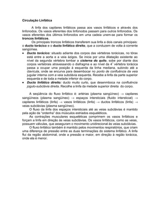 Circulação Linfática
A linfa dos capilares linfáticos passa aos vasos linfáticos e através dos
linfonodos. Os vasos eferentes dos linfonodos passam para outros linfonodos. Os
vasos eferentes dos últimos linfonodos em uma cadeia unem-se para formar os
troncos linfáticos.
Os principais troncos linfáticos transferem sua linfa a dois canais principais:
o ducto torácico e o ducto linfático direito, que a conduzem de volta à corrente
sangüínea.
• Ducto torácico: situado adiante dos corpos das vértebras torácicas, no tórax
está entre a aorta e a veia ázigos. Se inicia por uma dilatação existente ao
nível da segunda vértebra lombar a cisterna do quilo, sobe por diante dos
corpos vertebrais atravessando o diafragma e ao nível da 4ª
vértebra torácica
passa a ocupar uma posição à esquerda da linha mediana, subindo até a
clavícula, onde se encurva para desembocar no ponto de confluência da veia
jugular interna com a veia subclávia esquerda. Recebe a linfa da parte superior
esquerda e de toda a metade inferior do corpo.
• Ducto linfático direito: ducto muito curto, que desenmboca na confluência
júgulo-subclávia direita. Recolhe a linfa da metade superior direita do corpo.
A seqüência do fluxo linfático é: artérias (plasma sangüíneo) → capilares
sangüíneos (plasma sangüíneo) → espaços intersticiais (fluido intersticial) →
capilares linfáticos (linfa) → vasos linfáticos (linfa) → ductos linfáticos (linfa) →
veias subclávias (plasma sangüíneo).
O fluxo da linfa dos espaços intersticiais até as veias subclávias é mantido
pela ação da “ordenha” dos músculos estriados esqueléticos.
As contrações musculares esqueléticas comprimem os vasos linfáticos e
forçam a linfa em direção às veias subclávias. Os vasos linfáticos, como as veias,
possuem válvulas, que asseguram o movimento unidirecional às veias subclávias.
O fluxo linfático também é mantido pelos movimentos respiratórios, que criam
uma diferença de pressão entre as duas terminações do sistema linfático. A linfa
flui da região abdominal, onde a pressão e maior, em direção à região torácica,
onde ela é menor.
 