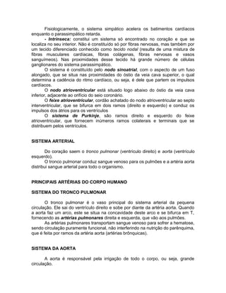 Fisiologicamente, o sistema simpático acelera os batimentos cardíacos
enquanto o parassimpático retarda.
- Intrínseca: constitui um sistema só encontrado no coração e que se
localiza no seu interior. Não é constituído só por fibras nervosas, mas também por
um tecido diferenciado conhecido como tecido nodal (resulta de uma mistura de
fibras musculares cardíacas, fibras colágenas, fibras nervosas e vasos
sanguímeos). Nas proximidades desse tecido há grande número de células
ganglionares do sistema parassimpático.
O sistema é constituído pelo nodo sinoatrial, com o aspecto de um fuso
alongado, que se situa nas proximidades do óstio da veia cava superior, o qual
determina a cadência do ritmo cardíaco, ou seja, é dele que partem os impulsos
cardíacos.
O nodo atrioventricular está situado logo abaixo do óstio da veia cava
inferior, adjacente ao orifício do seio coronário.
O feixe atrioventricular, cordão achatado do nodo atrioventricular ao septo
interventricular, que se bifurca em dois ramos (direito e esquerdo) e conduz os
impulsos dos átrios para os ventrículos
O sistema de Purkinje, são ramos direito e esquerdo do feixe
atrioventricular, que fornecem inúmeros ramos colaterais e terminais que se
distribuem pelos ventrículos.
SISTEMA ARTERIAL
Do coração saem o tronco pulmonar (ventrículo direito) e aorta (ventrículo
esquerdo).
O tronco pulmonar conduz sangue venoso para os pulmões e a artéria aorta
distribui sangue arterial para todo o organismo.
PRINCIPAIS ARTÉRIAS DO CORPO HUMANO
SISTEMA DO TRONCO PULMONAR
O tronco pulmonar é o vaso principal do sistema arterial da pequena
circulação. Ele sai do ventrículo direito e sobe por diante da artéria aorta. Quando
a aorta faz um arco, este se situa na concavidade deste arco e se bifurca em T,
fornecendo as artérias pulmonares direita e esquerda, que vão aos pulmões.
As artérias pulmonares transportam sangue venoso para sofrer a hematose,
sendo circulação puramente funcional, não interferindo na nutrição do parênquima,
que é feita por ramos da artéria aorta (artérias brônquicas).
SISTEMA DA AORTA
A aorta é responsável pela irrigação de todo o corpo, ou seja, grande
circulação.
 