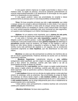 A veia jugular anterior origina-se na região supra-hioídea e desce à linha
mediana onde, na região do pescoço, encurva-se passando profundamente ao
músculo esternocleidomastoídeo e vai desembocar na terminação da veia jugular
externa ou diretamente na veia subclávia.
A veia jugular posterior nasce nas proximidades do occipital e desce
posteriormente ao pescoço para ir à veia braquiocefálica correspondente.
Tórax: Há duas exceções principais que são o seio coronário, que coleta
o sangue venoso do coração e abre-se diretamente no átrio direito. E as veias do
sistema ázigos, que recolhem a maior parte do sangue venoso das paredes do
tórax e abdome (forma um verdadeiro H, sendo o ramo vertical direito veia ázigos;
e o ramo vertical esquerdo subdividido pelo ramo horizontal em dois segmentos,
um superior (veia hemiázigos) e um inferior (hemiázigos acessória).
Abdome: há um sistema muito importante, que o sistema da veia porta,
que recolhe sangue da maioria das vísceras para transportá-lo ao fígado.
A veia porta é formada pela veia mesentérica superior (do intestino
delgado e parte do intestino grosso) e pela veia esplênica (do baço). Depois de
constituída a veia porta recebe ainda as veias gástrica esquerda (do estômago) e
pré-pilórica (porção inicial do duodeno). Ao chegar no hilo hepático a veia se
bifurca em dois ramos (direito e esquerdo) e penetra no fígado. No interior se
ramifica numa rede admirável até capilares e, em seguida, vão se constituindo
novamente originando as veias hepáticas, que vão desembocar na veia cava
inferior.
Membros: as veias que não acompanham as artérias nos membros são as
que se situam superficialmente. Podemos dividi-las de acordo com os membros
superiores e inferiores.
- Membros Superiores: Lateralmente situa-se a veia cefálica
(antigamente radial superficial), que tem origem na região dorsal da mão e passa
para a face anterior do antebraço, subindo pelo lado radial e vai até as
proximidades da prega de flexão do cotovelo.
Medialmente há a veia basílica, que tem origem na região medial dorsal da
mão, passa à região anterior do antebraço, subindo pelo lado ulnar até o meio
deste segmento, onde se aprofunda e perfura a fáscia para desembocar na veia
braquial medial.
A veia mediana inicia-se com as vênulas da região palmar e sobe pela face
anterior do antebraço, entre as anteriores. Nas proximidades da prega de flexão
do antebraço se bifurca dando origem a veia mediana cefálica, que se dirige
obliquamente para cima e lateralmente, anastomosando-se com a veia cefálica, e
a veia mediana basílica, que se dirige obliquamente para cima e medialmente se
anastomosando com a veia basílica.
* Estas últimas veias (principalmente a mediana basílica) são comumente
usadas para injeções intravenosas.
- Membros Inferiores: há duas veias superficiais.
 
