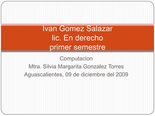 Computacion Mtra. Silvia Margarita Gonzalez Torres Aguascalientes, 09 de diciembre del 2009 IvanGomez Salazarlic. En derechoprimer semestre 