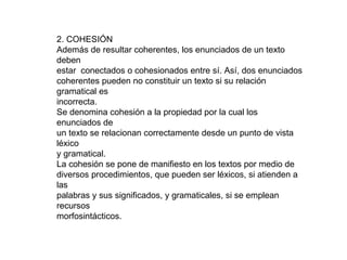 2. COHESIÓN
Además de resultar coherentes, los enunciados de un texto
deben
estar conectados o cohesionados entre sí. Así, dos enunciados
coherentes pueden no constituir un texto si su relación
gramatical es
incorrecta.
Se denomina cohesión a la propiedad por la cual los
enunciados de
un texto se relacionan correctamente desde un punto de vista
léxico
y gramatical.
La cohesión se pone de manifiesto en los textos por medio de
diversos procedimientos, que pueden ser léxicos, si atienden a
las
palabras y sus significados, y gramaticales, si se emplean
recursos
morfosintácticos.
 