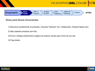 ShoppingUOL Nova Conta XML & Captura Análise de ROI Corte Categoria Melhoria Ranking Fluxos 20 Min Dicas para Novos Anunciantes 1) Descreva corretamente os produtos, incluindo "features" (ex.: Widescreen, Closed Caption etc) 2) Não cadastre produtos sem foto 3) Envie o tráfego diretamente à página do produto, jamais para home do seu site 4) Faça testes 
